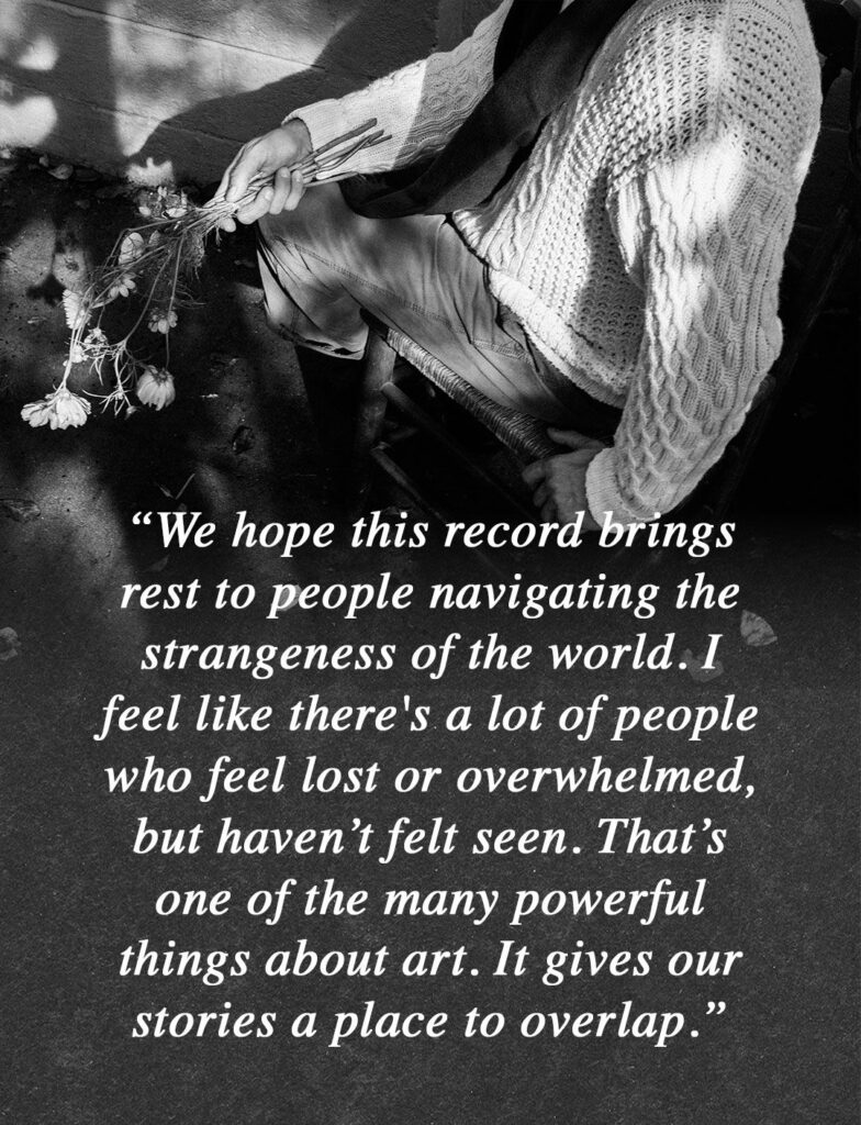 “We hope this record brings rest to people navigating the strangeness of the world. I feel like there's a lot of people who feel lost or overwhelmed, but haven’t felt seen. That’s one of the many powerful things about art. It gives our stories a place to overlap.”