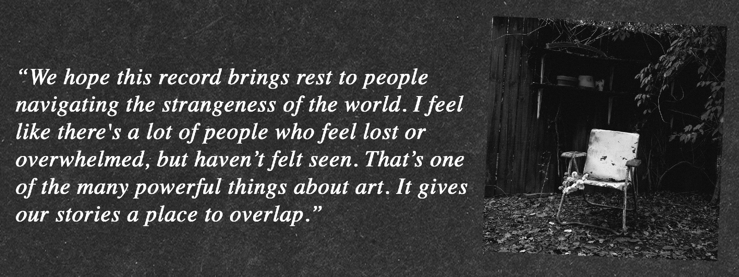 “We hope this record brings rest to people navigating the strangeness of the world. I feel like there's a lot of people who feel lost or overwhelmed, but haven’t felt seen. That’s one of the many powerful things about art. It gives our stories a place to overlap.”