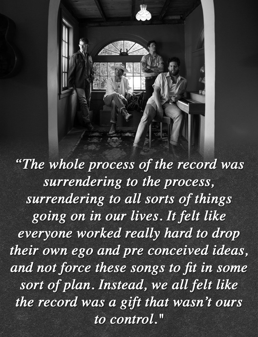 “The whole process of the record was surrendering to the process, surrendering to all sorts of things going on in our lives. It felt like everyone worked really hard to drop their own ego and pre conceived ideas, and not force these songs to fit in some sort of plan. Instead, we all felt like the record was a gift that wasn’t ours to control."