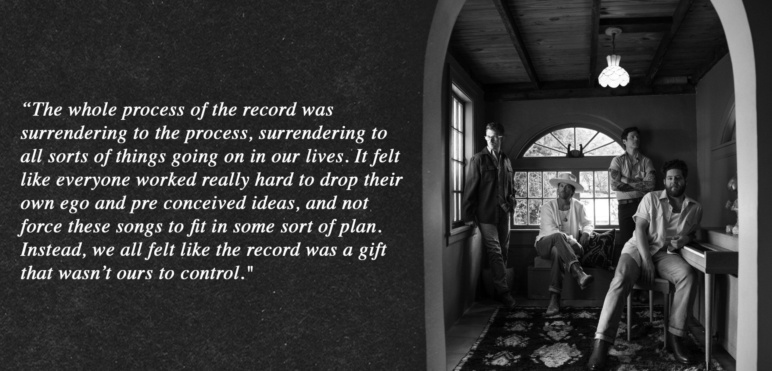 “The whole process of the record was surrendering to the process, surrendering to all sorts of things going on in our lives. It felt like everyone worked really hard to drop their own ego and pre conceived ideas, and not force these songs to fit in some sort of plan. Instead, we all felt like the record was a gift that wasn’t ours to control."